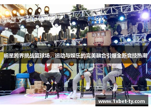 明星跨界挑战篮球场，运动与娱乐的完美融合引爆全新竞技热潮
