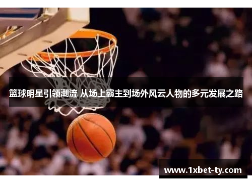 篮球明星引领潮流 从场上霸主到场外风云人物的多元发展之路