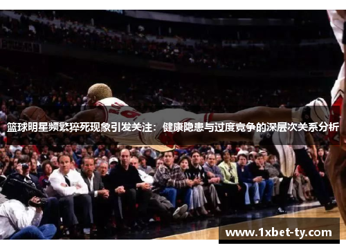 篮球明星频繁猝死现象引发关注：健康隐患与过度竞争的深层次关系分析