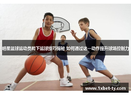 明星篮球运动员胯下运球技巧揭秘 如何通过这一动作提升球场控制力
