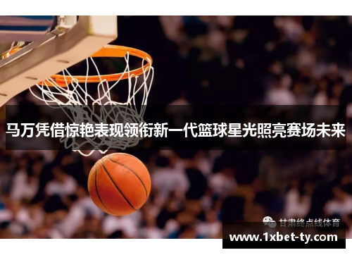 马万凭借惊艳表现领衔新一代篮球星光照亮赛场未来