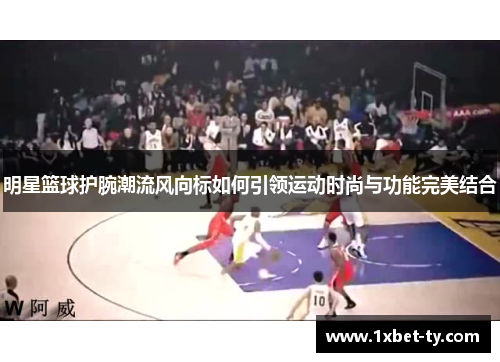 明星篮球护腕潮流风向标如何引领运动时尚与功能完美结合